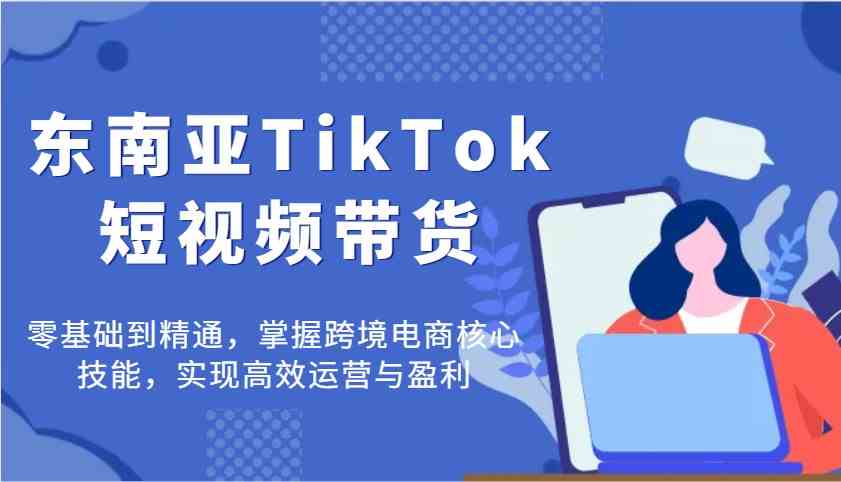 东南亚TikTok短视频带货，零基础到精通，掌握跨境电商核心技能，实现高效运营与盈利-玩备项目资源网