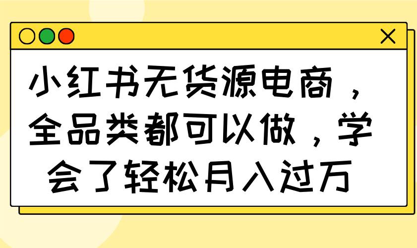 （14100期）小红书无货源电商，全品类都可以做，学会了轻松月入过万-玩备项目资源网