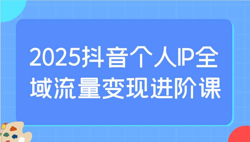 2025抖音个人IP全域流量变现进阶课：选爆品、抖音付费投流、千川投流实操及优化等-玩备项目资源网