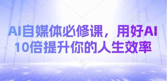 AI自媒体必修课，用好AI 10倍提升你的人生效率-玩备项目资源网
