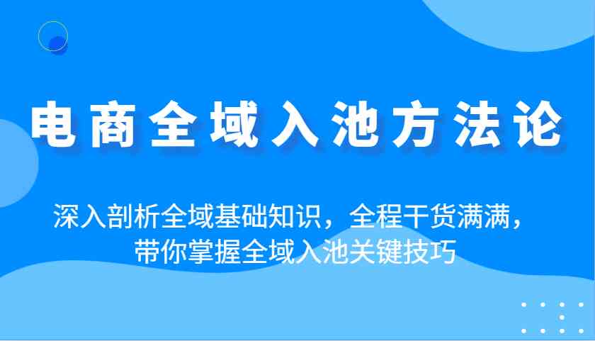 电商全域入池方法论：深入剖析全域基础知识，全程干货满满，带你掌握全域入池关键技巧-玩备项目资源网
