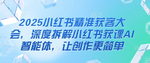 2025小红书精准获客大会，深度拆解小红书获课AI智能体，让创作更简单-玩备项目资源网