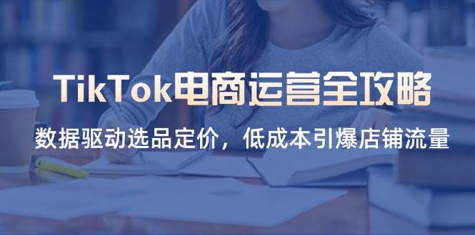 （14343期）TikTok电商运营全攻略，数据驱动选品定价，低成本引爆店铺流量-玩备项目资源网