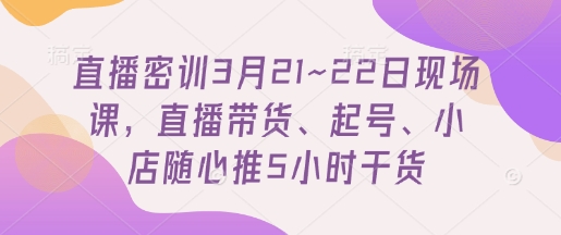 直播密训3月21~22日现场课，​直播带货、起号、小店随心推5小时干货-玩备项目资源网