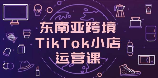 （14390期）东南亚跨境TikTok小店运营课，掌握店铺设置与流量转化核心技巧-玩备项目资源网