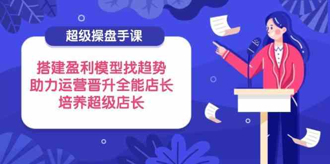 超级操盘手课，搭建盈利模型找趋势，助力运营晋升全能店长，培养超级店长-玩备项目资源网