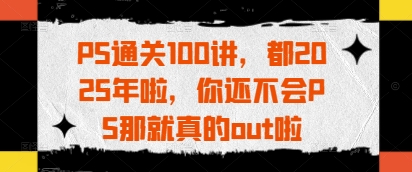 PS通关100讲，都2025年啦，你还不会PS那就真的out啦-玩备项目资源网