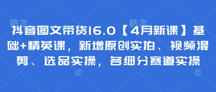 抖音图文带货16.0【4月新课】基础+精英课，新增原创实拍、视频混剪、选品实操，各细分赛道实操-玩备项目资源网