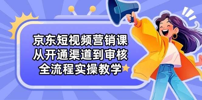 京东短视频营销课：从开通渠道到审核，全流程实操教学-玩备项目资源网