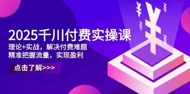 2025千川付费实操课，理论+实战，解决付费难题，精准把握流量，实现盈利-玩备项目资源网