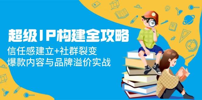 （14747期）超级IP构建全攻略：信任感建立+社群裂变，爆款内容与品牌溢价实战-玩备项目资源网