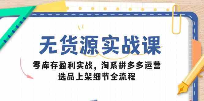 无货源实战课：零库存盈利实战，淘系拼多多运营，选品上架细节全流程-玩备项目资源网