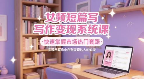 女频短篇写作变现系统课，快速掌握市场热门套路，实现从写作小白到变现达人的蜕变-玩备项目资源网