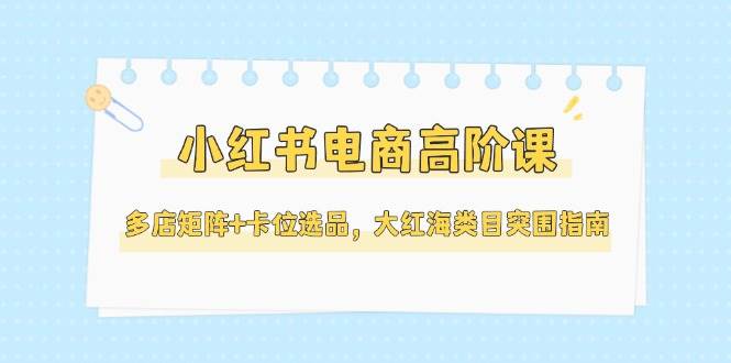（14940期）小红书电商高阶课，多店矩阵+卡位选品，大红海类目突围指南（更新5月）-玩备项目资源网