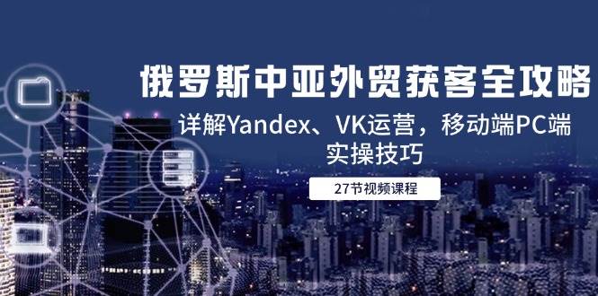 （14959期）俄罗斯中亚外贸获客全攻略，详解Yandex、VK运营，移动端PC端实操技巧-玩备项目资源网