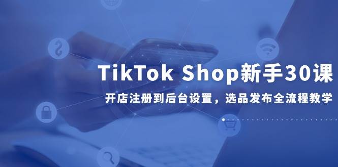 （14960期）TikTok Shop新手30课，开店注册到后台设置，选品发布全流程教学-玩备项目资源网