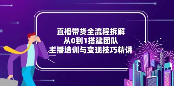 （15004期）直播带货全流程拆解：从0到1搭建团队，主播培训与变现技巧精讲-玩备项目资源网