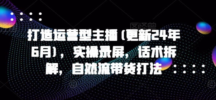 打造运营型主播(更新25年6月)，实操录屏，话术拆解，自然流带货打法-玩备项目资源网