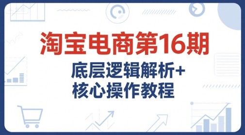 淘宝电商第16期，底层逻辑解析+核心操作教程，运营、推广提升能力的必学课程+配套资料-玩备项目资源网