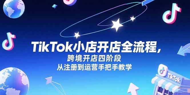 （15285期）TikTok小店开店全流程，跨境开店四阶段，从注册到运营手把手教学-玩备项目资源网
