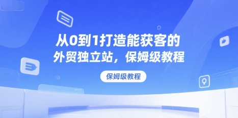 从0到1打造能获客的外贸独立站，保姆级教程-玩备项目资源网