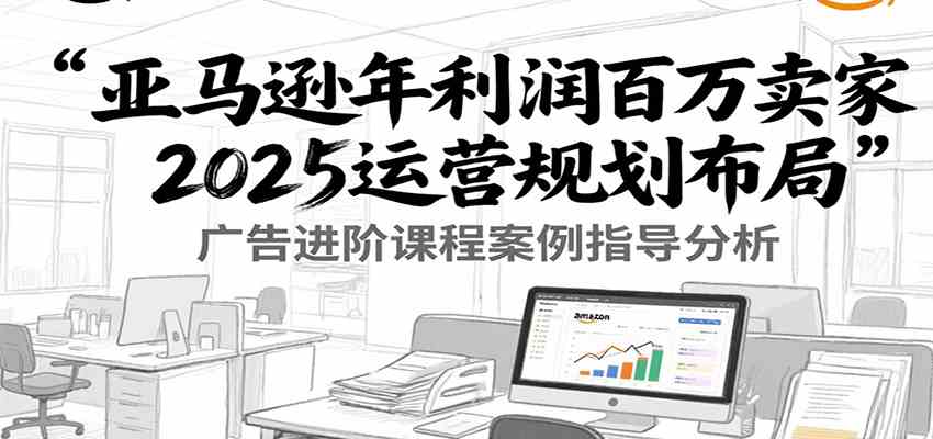 亚马逊年利润百万卖家2025运营规划布局，广告进阶课程案例指导分析-玩备项目资源网