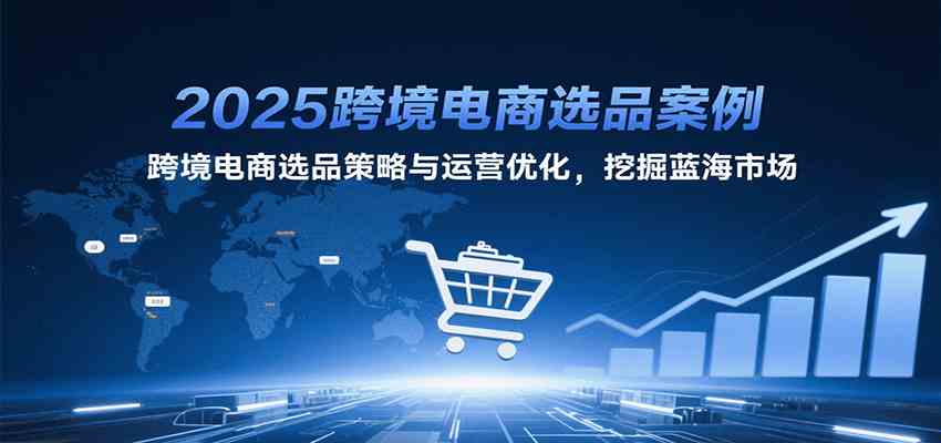 2025跨境电商选品案例，跨境电商选品策略与运营优化，挖掘蓝海市场-玩备项目资源网
