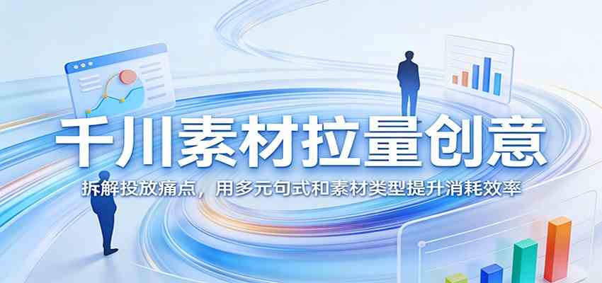 千川素材拉量创意:拆解投放痛点,用多元句式和素材类型提升消耗效率-玩备项目资源网