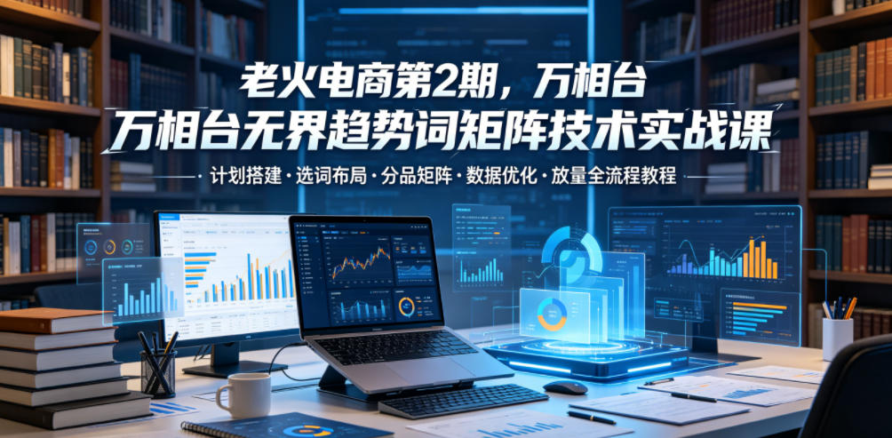 老火电商第2期，万相台无界趋势词矩阵技术实战课，计划搭建・选词布局・分品矩阵・数据优化・放量全流程教程-玩备项目资源网