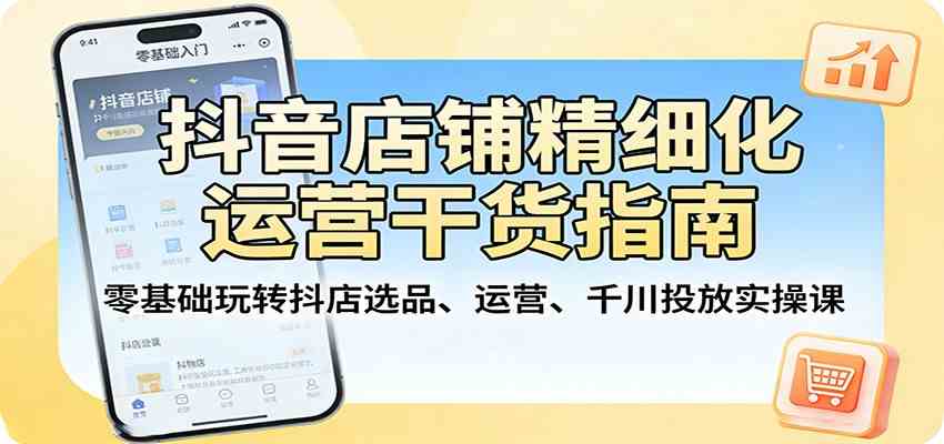 抖音店铺精细化运营干货指南:零基础玩转抖店选品、运营、千川投放实操课-玩备项目资源网