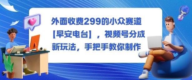 外面收费299的小众赛道【早安电台】，视频号分成新玩法，手把手教你制作-玩备项目资源网