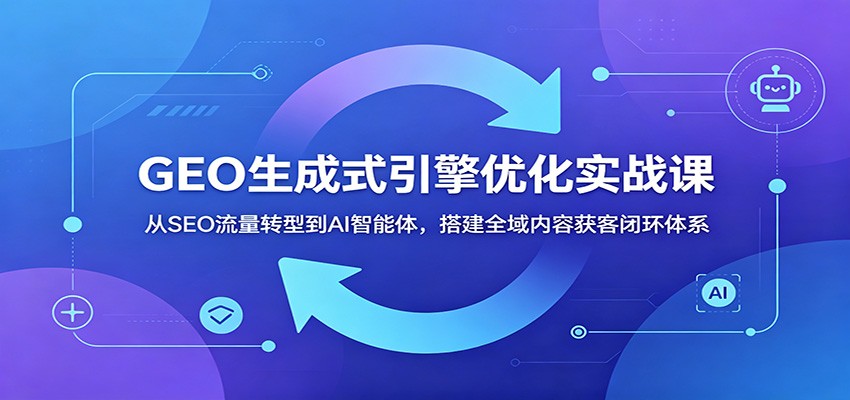 GEO生成式引擎优化实战课：从SEO流量转型到AI智能体，搭建全域内容获客闭环体系-玩备项目资源网