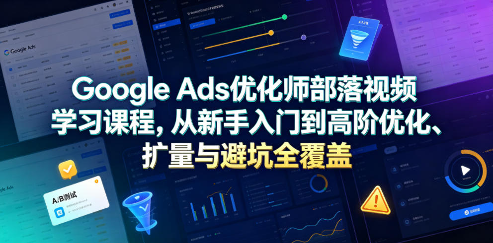 Google Ads优化师部落视频学习课程，从新手入门到高阶优化、扩量与避坑全覆盖（更新2026）-玩备项目资源网