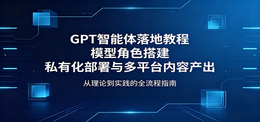 GPT智能体落地教程：模型角色搭建，私有化部署与多平台内容产出-玩备项目资源网