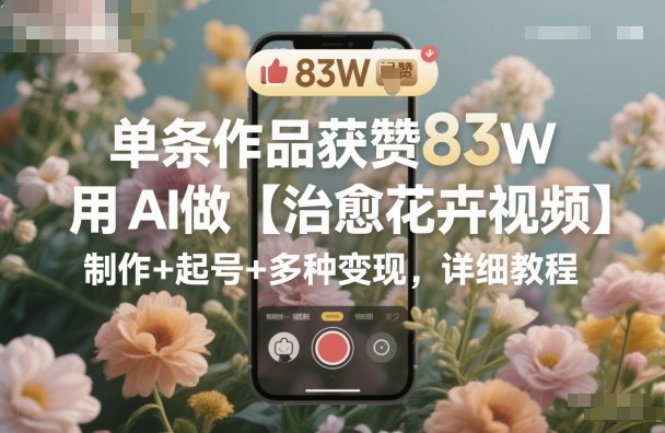 单条作品获赞83W，用AI做【治愈花卉视频】，制作+起号+多种变现，详细教程-玩备项目资源网
