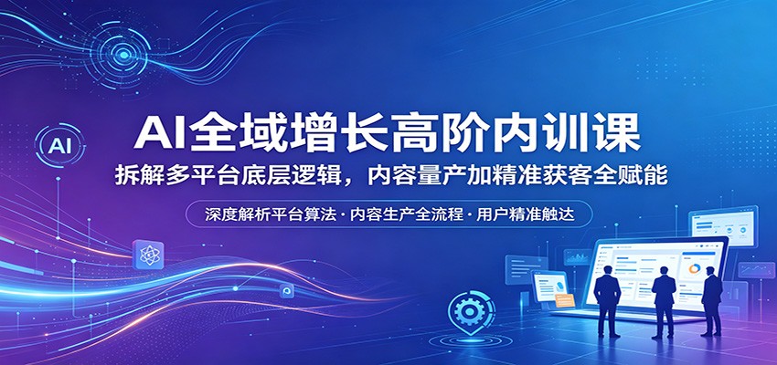 AI全域增长高阶内训课：拆解多平台底层逻辑，内容量产加精准获客全赋能-玩备项目资源网