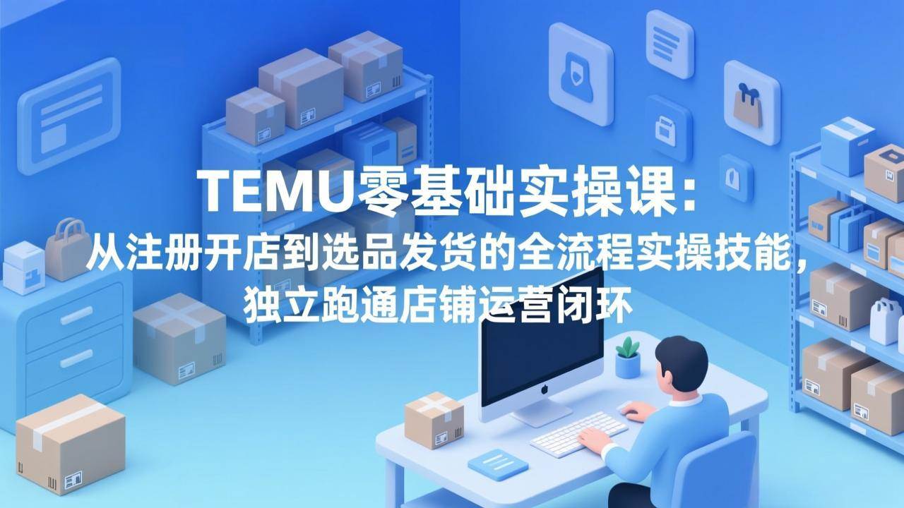 （17568期）TEMU零基础实操课：从注册开店到选品发货的全流程实操技能，独立跑通店铺运营闭环-玩备项目资源网