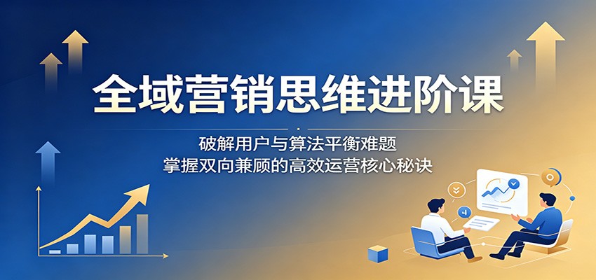 全域营销思维进阶课:破解用户与算法平衡难题,掌握双向兼顾的高效运营核心秘诀-玩备项目资源网