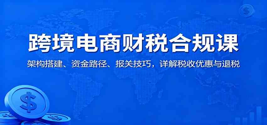 跨境电商财税合规课:架构搭建、资金路径、报关技巧,详解税收优惠与退税-玩备项目资源网